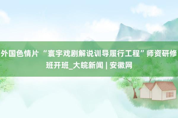 外国色情片 “寰宇戏剧解说训导履行工程”师资研修班开班_大皖新闻 | 安徽网