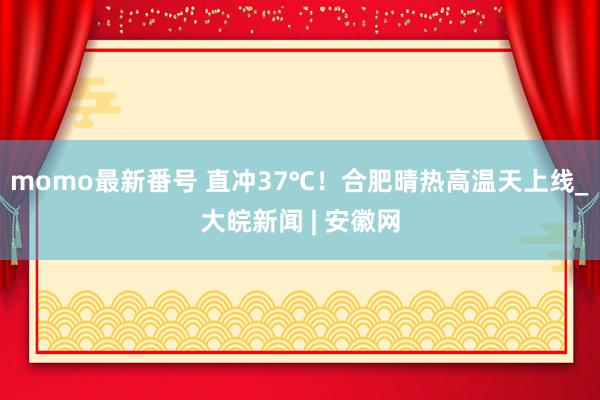 momo最新番号 直冲37℃！合肥晴热高温天上线_大皖新闻 | 安徽网