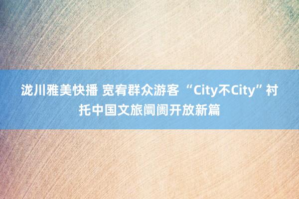 泷川雅美快播 宽宥群众游客 “City不City”衬托中国文旅阛阓开放新篇