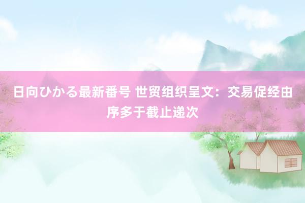 日向ひかる最新番号 世贸组织呈文：交易促经由序多于截止递次