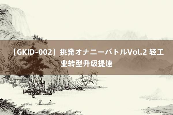 【GKID-002】挑発オナニーバトルVol.2 轻工业转型升级提速