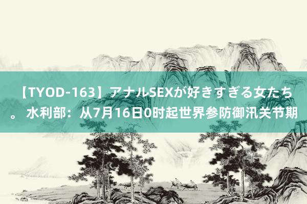 【TYOD-163】アナルSEXが好きすぎる女たち。 水利部：从7月16日0时起世界参防御汛关节期