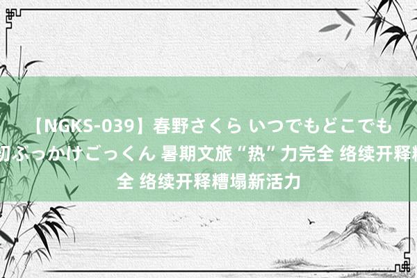 【NGKS-039】春野さくら いつでもどこでも24時間、初ぶっかけごっくん 暑期文旅“热”力完全 络续开释糟塌新活力