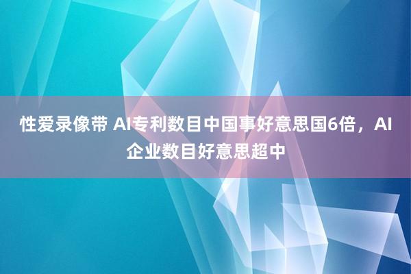 性爱录像带 AI专利数目中国事好意思国6倍，AI企业数目好意思超中