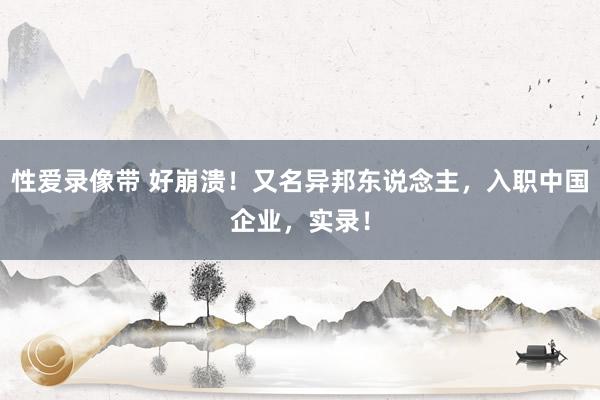 性爱录像带 好崩溃！又名异邦东说念主，入职中国企业，实录！