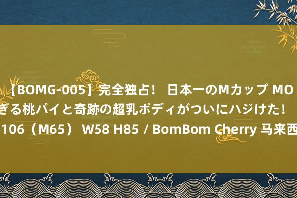 【BOMG-005】完全独占！ 日本一のMカップ MOMO！ 限界突破！ 敏感すぎる桃パイと奇跡の超乳ボディがついにハジけた！ 19才 B106（M65） W58 H85 / BomBom Cherry 马来西亚第17任最高元首厚爱登基