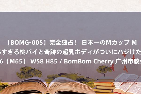 【BOMG-005】完全独占！ 日本一のMカップ MOMO！ 限界突破！ 敏感すぎる桃パイと奇跡の超乳ボディがついにハジけた！ 19才 B106（M65） W58 H85 / BomBom Cherry 广州市教会局防御声明：“用钱上名校”作假！