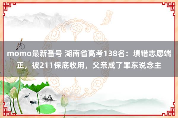 momo最新番号 湖南省高考138名：填错志愿端正，被211保底收用，父亲成了罪东说念主