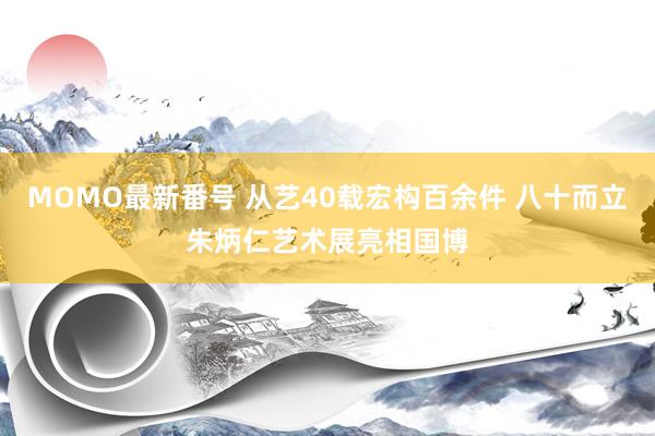 MOMO最新番号 从艺40载宏构百余件 八十而立朱炳仁艺术展亮相国博