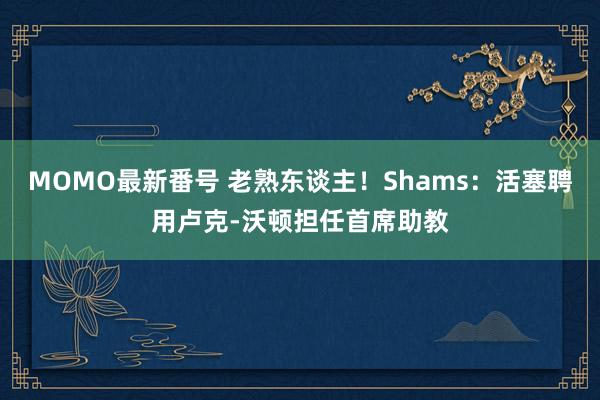 MOMO最新番号 老熟东谈主！Shams：活塞聘用卢克-沃顿担任首席助教