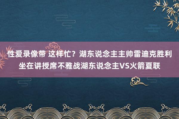 性爱录像带 这样忙？湖东说念主主帅雷迪克胜利坐在讲授席不雅战湖东说念主VS火箭夏联