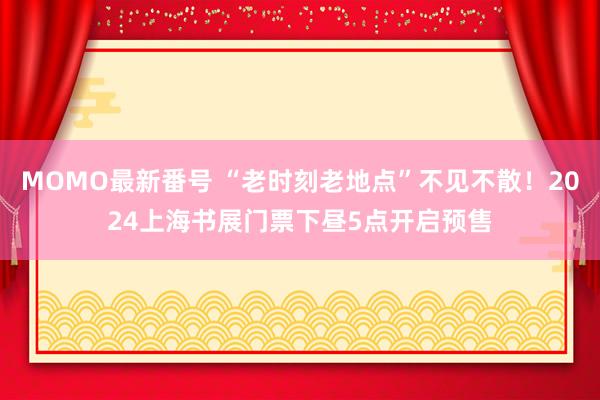 MOMO最新番号 “老时刻老地点”不见不散！2024上海书展门票下昼5点开启预售