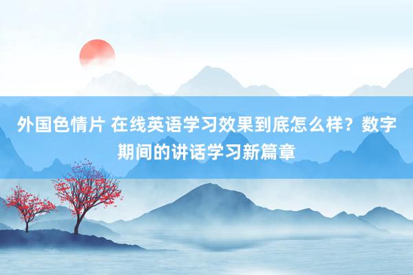 外国色情片 在线英语学习效果到底怎么样？数字期间的讲话学习新篇章