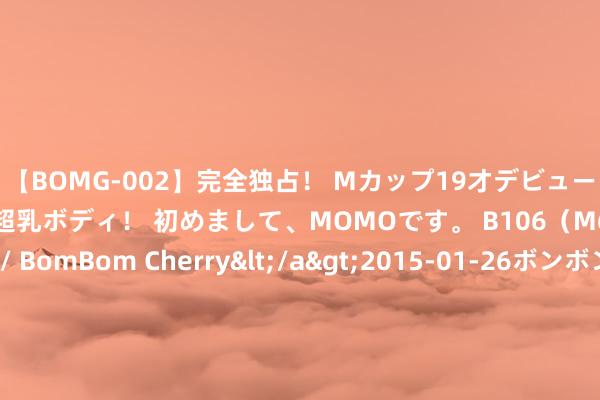 【BOMG-002】完全独占！ Mカップ19才デビュー！ 100万人に1人の超乳ボディ！ 初めまして、MOMOです。 B106（M65） W58 H85 / BomBom Cherry</a>2015-01-26ボンボンチェリー/妄想族&$BOMBO187分钟 科大国创：公司种植的ADAS居品已在奇瑞、江淮等整车企业兑现格式定点或批量委用