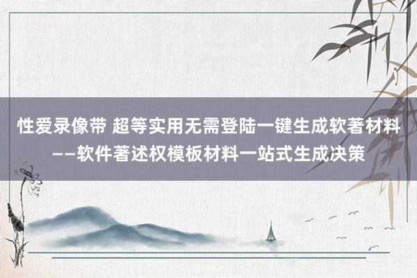 性爱录像带 超等实用无需登陆一键生成软著材料——软件著述权模板材料一站式生成决策