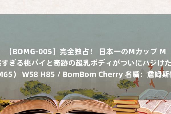 【BOMG-005】完全独占！ 日本一のMカップ MOMO！ 限界突破！ 敏感すぎる桃パイと奇跡の超乳ボディがついにハジけた！ 19才 B106（M65） W58 H85 / BomBom Cherry 名嘴：詹姆斯快40岁&已打21年 但他当今仍是好意思国最佳的篮球通顺员