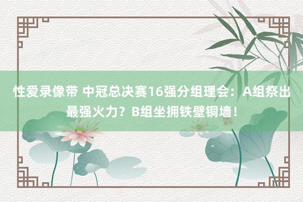 性爱录像带 中冠总决赛16强分组理会：A组祭出最强火力？B组坐拥铁壁铜墙！