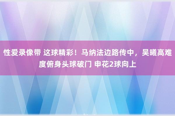 性爱录像带 这球精彩！马纳法边路传中，吴曦高难度俯身头球破门 申花2球向上