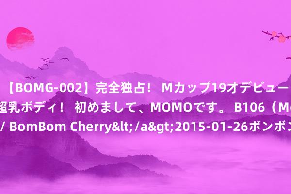 【BOMG-002】完全独占！ Mカップ19才デビュー！ 100万人に1人の超乳ボディ！ 初めまして、MOMOです。 B106（M65） W58 H85 / BomBom Cherry</a>2015-01-26ボンボンチェリー/妄想族&$BOMBO187分钟 中国一级战备威力惊东说念主！26个导弹旅待命，退伍军东说念主全员调回！