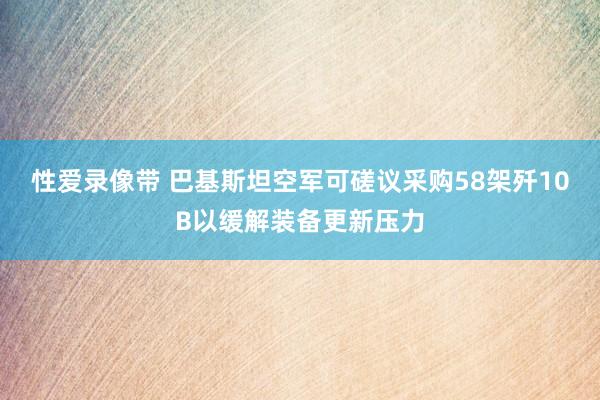 性爱录像带 巴基斯坦空军可磋议采购58架歼10B以缓解装备更新压力