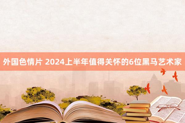 外国色情片 2024上半年值得关怀的6位黑马艺术家