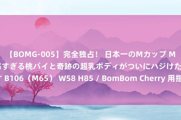 【BOMG-005】完全独占！ 日本一のMカップ MOMO！ 限界突破！ 敏感すぎる桃パイと奇跡の超乳ボディがついにハジけた！ 19才 B106（M65） W58 H85 / BomBom Cherry 用指摘一回旅程的神志，去指摘爱