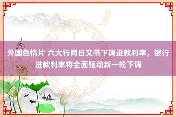 外国色情片 六大行同日文书下调进款利率，银行进款利率将全面驱动新一轮下调