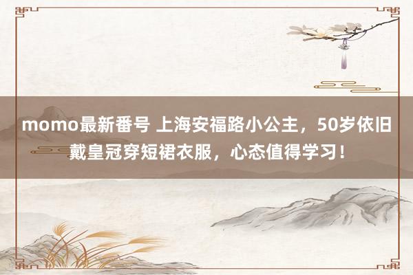 momo最新番号 上海安福路小公主，50岁依旧戴皇冠穿短裙衣服，心态值得学习！