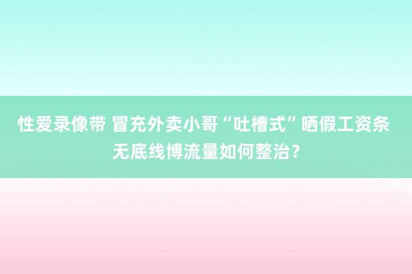 性爱录像带 冒充外卖小哥“吐槽式”晒假工资条 无底线博流量如何整治？