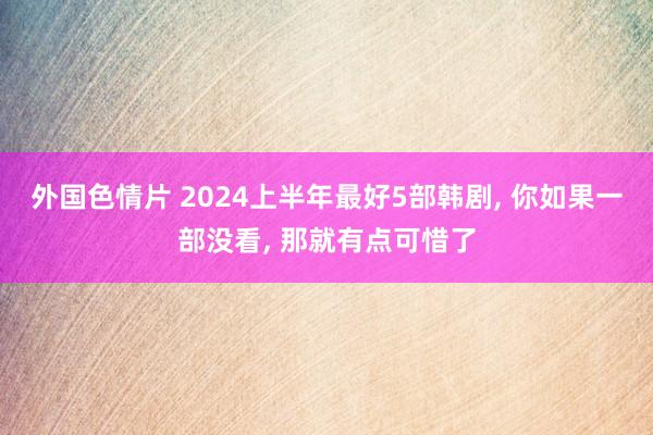 外国色情片 2024上半年最好5部韩剧， 你如果一部没看， 那就有点可惜了