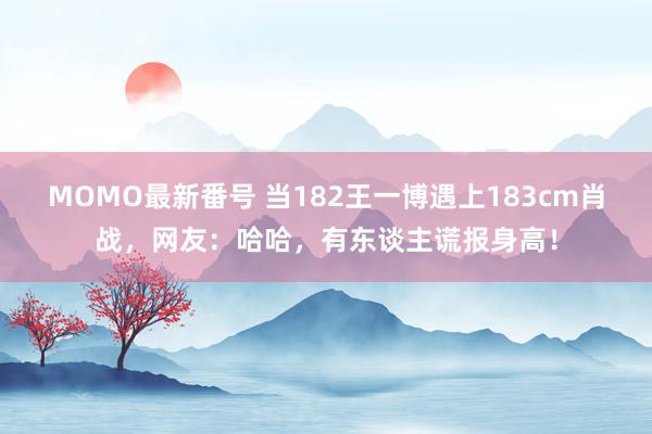 MOMO最新番号 当182王一博遇上183cm肖战，网友：哈哈，有东谈主谎报身高！