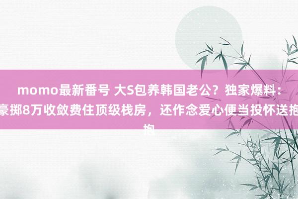 momo最新番号 大S包养韩国老公？独家爆料：豪掷8万收敛费住顶级栈房，还作念爱心便当投怀送抱