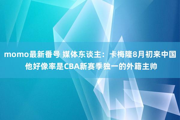 momo最新番号 媒体东谈主：卡梅隆8月初来中国 他好像率是CBA新赛季独一的外籍主帅