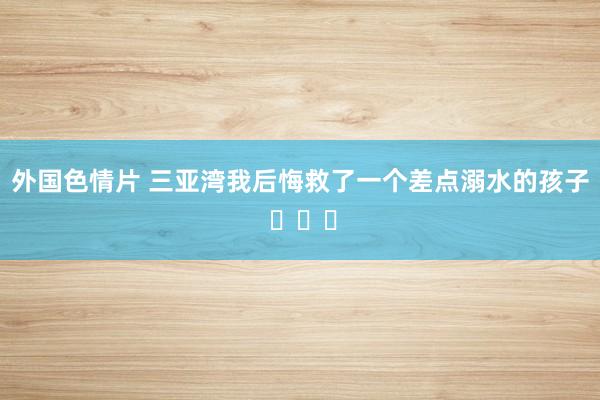 外国色情片 三亚湾我后悔救了一个差点溺水的孩子 ​​​