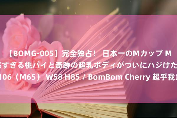 【BOMG-005】完全独占！ 日本一のMカップ MOMO！ 限界突破！ 敏感すぎる桃パイと奇跡の超乳ボディがついにハジけた！ 19才 B106（M65） W58 H85 / BomBom Cherry 超乎我意想中百倍的小城，是技巧发光啦