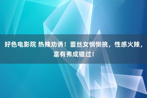 好色电影院 热辣劝诱！蕾丝女悯恻挑，性感火辣，富有弗成错过！