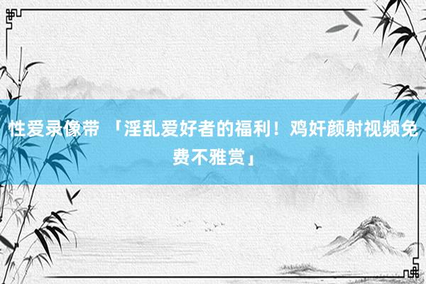 性爱录像带 「淫乱爱好者的福利！鸡奸颜射视频免费不雅赏」