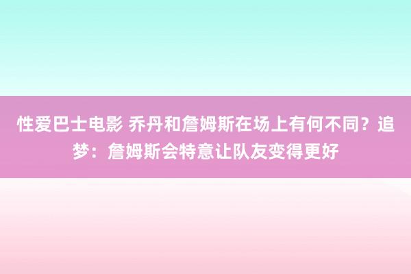 性爱巴士电影 乔丹和詹姆斯在场上有何不同？追梦：詹姆斯会特意让队友变得更好