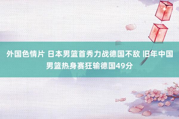 外国色情片 日本男篮首秀力战德国不敌 旧年中国男篮热身赛狂输德国49分