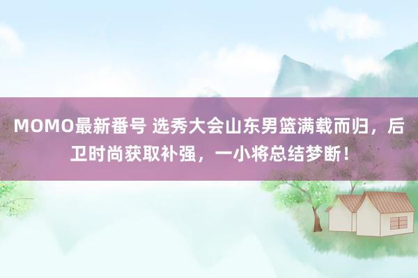 MOMO最新番号 选秀大会山东男篮满载而归，后卫时尚获取补强，一小将总结梦断！