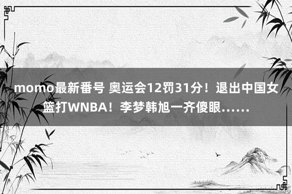 momo最新番号 奥运会12罚31分！退出中国女篮打WNBA！李梦韩旭一齐傻眼……