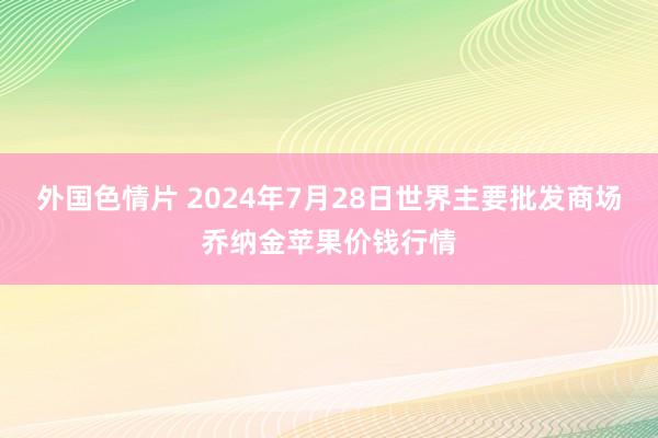 外国色情片 2024年7月28日世界主要批发商场乔纳金苹果价钱行情