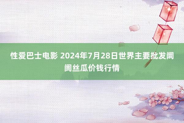 性爱巴士电影 2024年7月28日世界主要批发阛阓丝瓜价钱行情