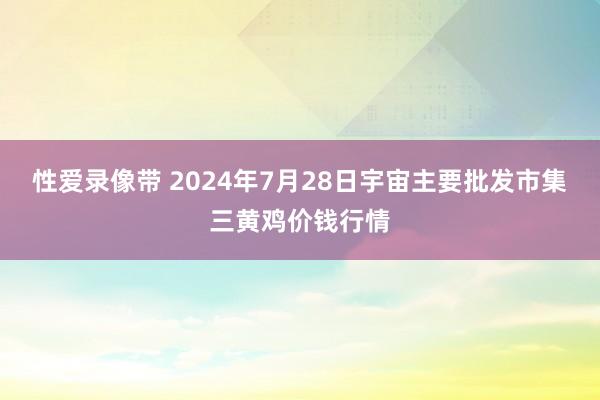 性爱录像带 2024年7月28日宇宙主要批发市集三黄鸡价钱行情