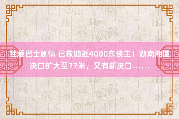 性爱巴士剧情 已救助近4000东谈主！湖南湘潭决口扩大至77米，又有新决口……