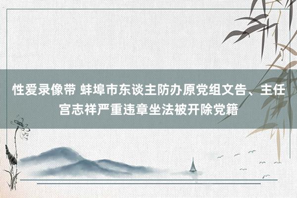 性爱录像带 蚌埠市东谈主防办原党组文告、主任宫志祥严重违章坐法被开除党籍