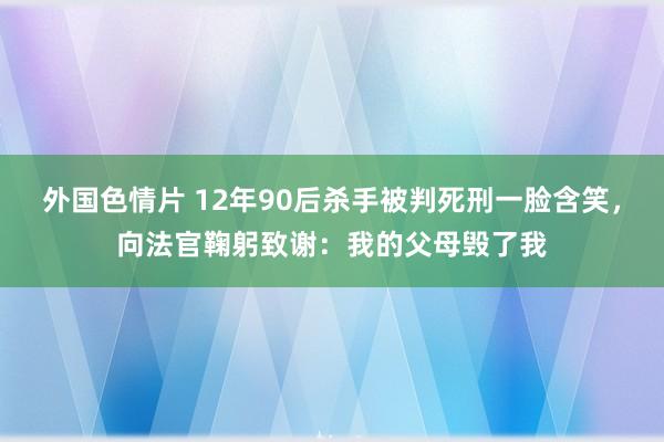 外国色情片 12年90后杀手被判死刑一脸含笑，向法官鞠躬致谢：我的父母毁了我