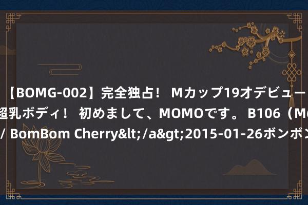 【BOMG-002】完全独占！ Mカップ19才デビュー！ 100万人に1人の超乳ボディ！ 初めまして、MOMOです。 B106（M65） W58 H85 / BomBom Cherry</a>2015-01-26ボンボンチェリー/妄想族&$BOMBO187分钟 原莫得对象你是如何贬责生理需求的？找对象就为了贬责性需求吗？