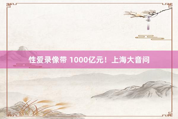 性爱录像带 1000亿元！上海大音问