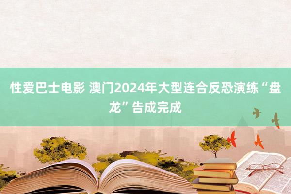 性爱巴士电影 澳门2024年大型连合反恐演练“盘龙”告成完成